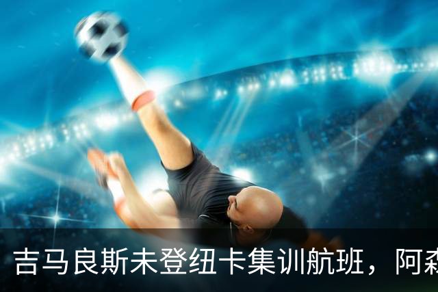 吉马良斯未登纽卡集训航班，阿森纳7500万镑报价有望带走他？